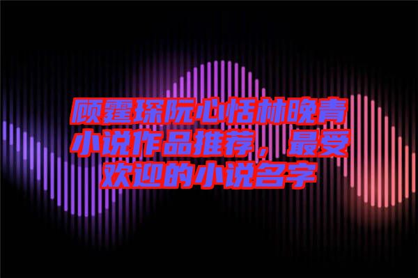 顧霆琛阮心恬林晚青小說作品推薦，最受歡迎的小說名字