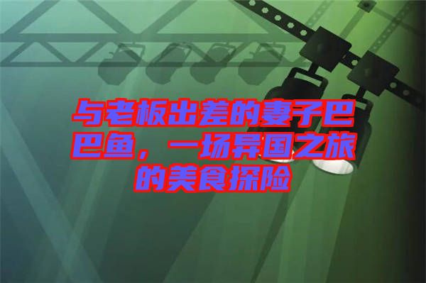 與老板出差的妻子巴巴魚，一場異國之旅的美食探險