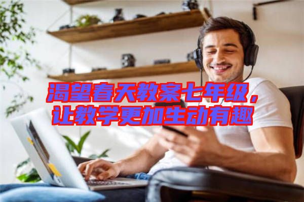 渴望春天教案七年級(jí)，讓教學(xué)更加生動(dòng)有趣