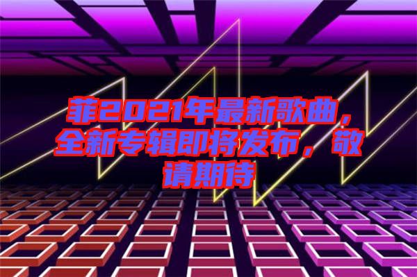 菲2021年最新歌曲，全新專輯即將發(fā)布，敬請(qǐng)期待