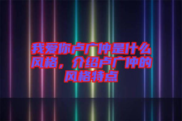 我愛(ài)你盧廣仲是什么風(fēng)格，介紹盧廣仲的風(fēng)格特點(diǎn)