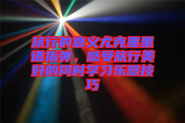旅行的意義尤克里里譜指彈，感受旅行美好的同時學(xué)習(xí)樂器技巧