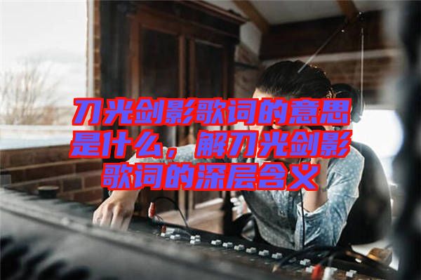 刀光劍影歌詞的意思是什么，解刀光劍影歌詞的深層含義