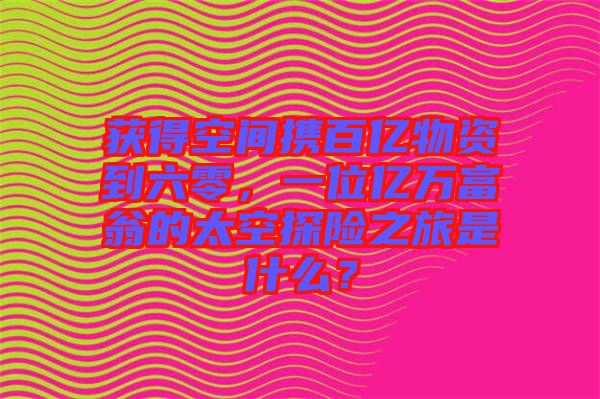獲得空間攜百億物資到六零，一位億萬富翁的太空探險之旅是什么？