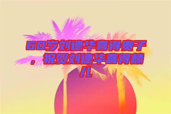 60歲劉德華喜得貴子，祝賀劉德華喜得麟兒