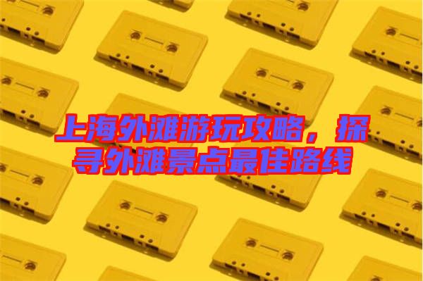 上海外灘游玩攻略，探尋外灘景點(diǎn)最佳路線