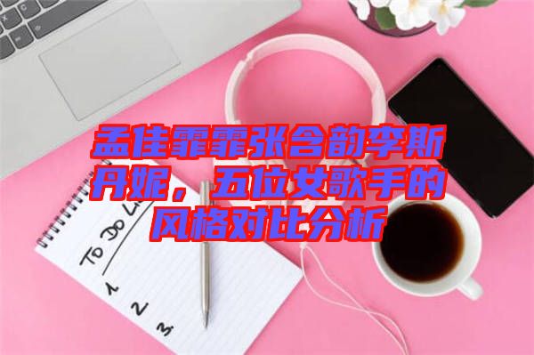 孟佳霏霏張含韻李斯丹妮，五位女歌手的風(fēng)格對(duì)比分析