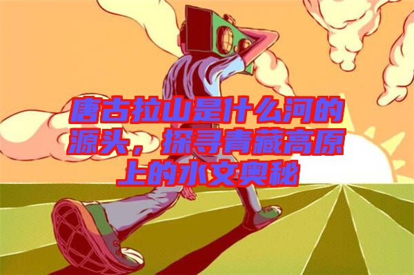 唐古拉山是什么河的源頭，探尋青藏高原上的水文奧秘