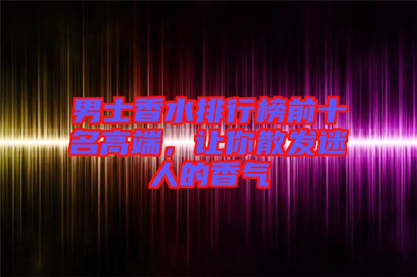 男士香水排行榜前十名高端，讓你散發(fā)迷人的香氣