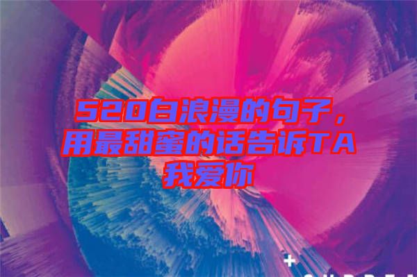 520白浪漫的句子，用最甜蜜的話告訴TA我愛你