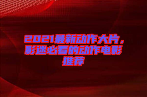 2021最新動作大片，影迷必看的動作電影推薦