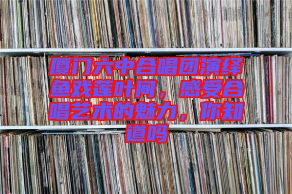 廈門六中合唱團演繹魚戲蓮葉間，感受合唱藝術(shù)的魅力，你知道嗎