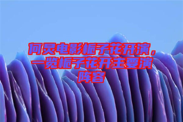 何炅電影梔子花開演，一覽梔子花開主要演陣容