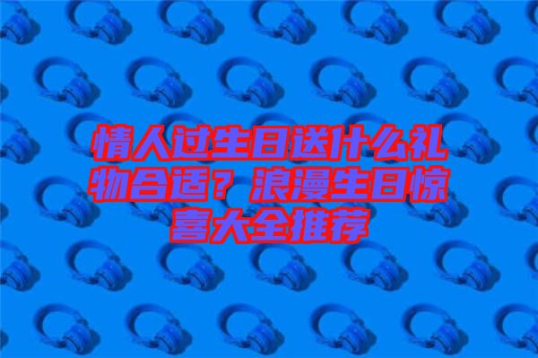 情人過生日送什么禮物合適？浪漫生日驚喜大全推薦