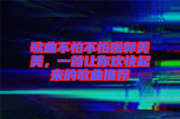 歌曲不怕不怕啦郭美美，一首讓你歡快起來的歌曲推薦