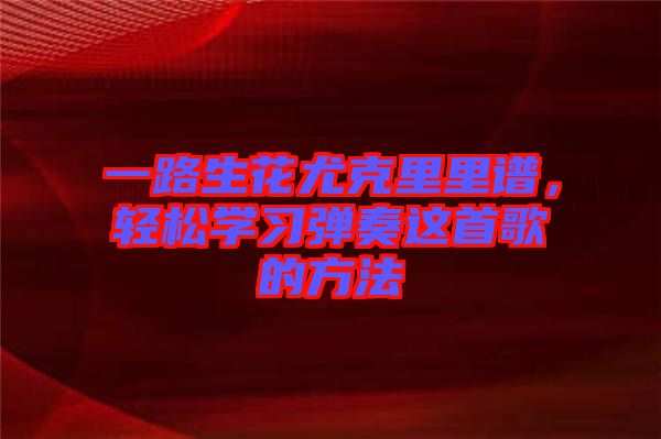 一路生花尤克里里譜，輕松學(xué)習(xí)彈奏這首歌的方法