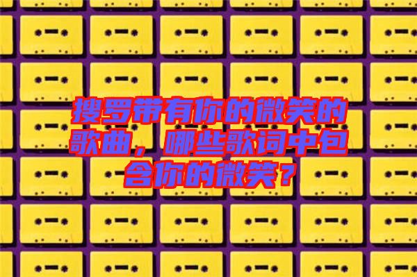 搜羅帶有你的微笑的歌曲，哪些歌詞中包含你的微笑？