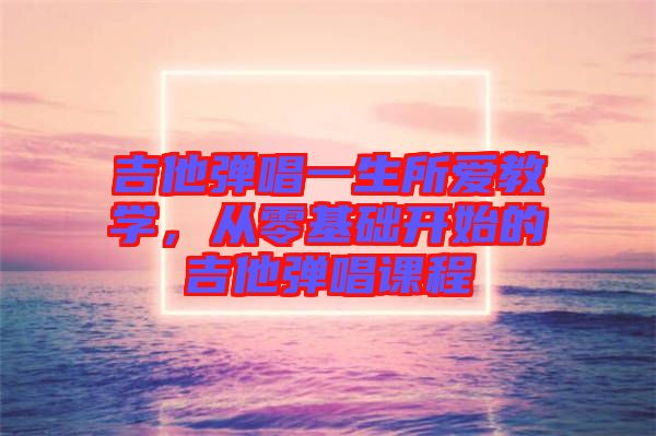 吉他彈唱一生所愛(ài)教學(xué)，從零基礎(chǔ)開(kāi)始的吉他彈唱課程