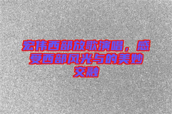 宏偉西部放歌演唱，感受西部風(fēng)光與的美妙交融