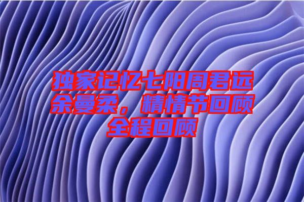 獨(dú)家記憶七陽周君遠(yuǎn)余曼柔，精情節(jié)回顧全程回顧