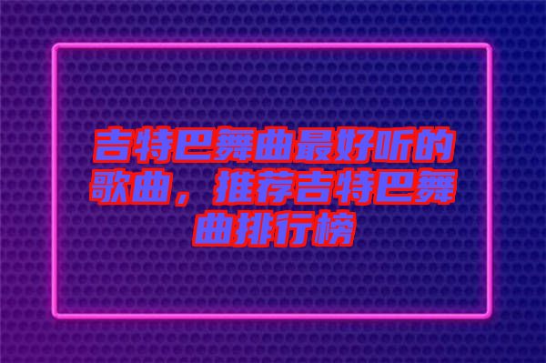 吉特巴舞曲最好聽的歌曲，推薦吉特巴舞曲排行榜