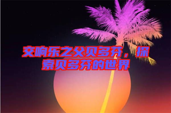 交響樂之父貝多芬，探索貝多芬的世界