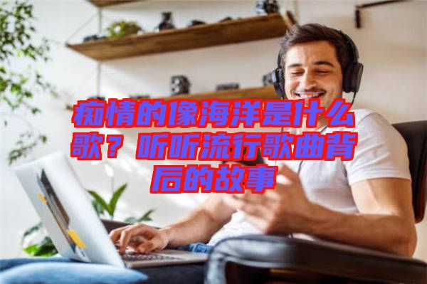 癡情的像海洋是什么歌？聽聽流行歌曲背后的故事