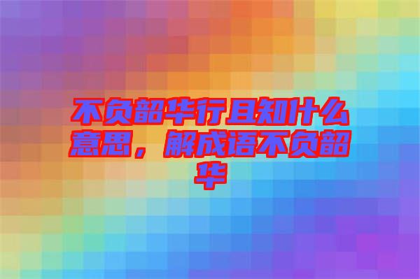 不負(fù)韶華行且知什么意思，解成語不負(fù)韶華