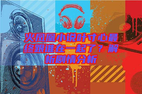火鳳凰小說(shuō)葉寸心最終跟誰(shuí)在一起了？解析劇情分析