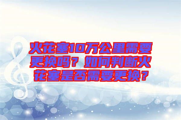 火花塞10萬公里需要更換嗎？如何判斷火花塞是否需要更換？