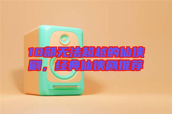 10部無法超越的仙俠劇，經(jīng)典仙俠劇推薦