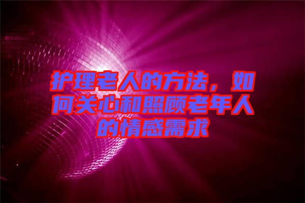 護(hù)理老人的方法，如何關(guān)心和照顧老年人的情感需求