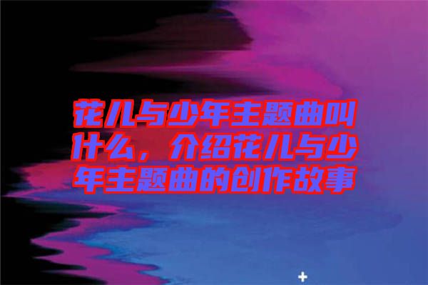 花兒與少年主題曲叫什么，介紹花兒與少年主題曲的創(chuàng)作故事