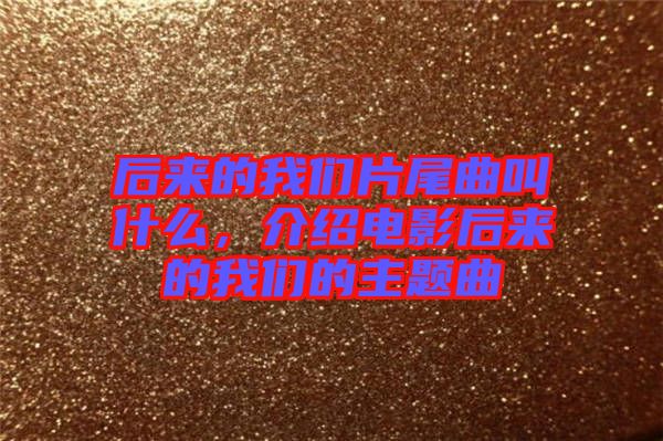 后來的我們片尾曲叫什么，介紹電影后來的我們的主題曲