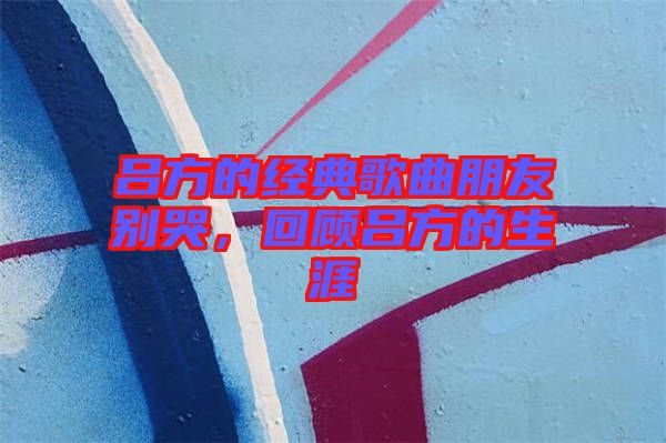 呂方的經(jīng)典歌曲朋友別哭，回顧呂方的生涯