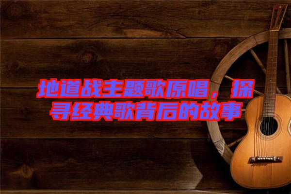 地道戰(zhàn)主題歌原唱，探尋經典歌背后的故事