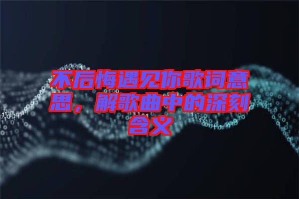 不后悔遇見你歌詞意思，解歌曲中的深刻含義