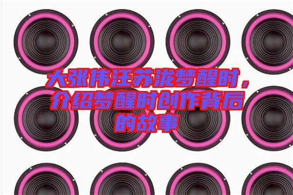 大張偉汪蘇瀧夢醒時，介紹夢醒時創(chuàng)作背后的故事