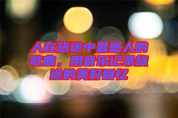人在旅途中最感人的歌曲，用音樂記錄旅途的美好回憶