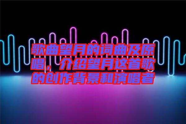 歌曲望月的詞曲及原唱，介紹望月這首歌的創(chuàng)作背景和演唱者