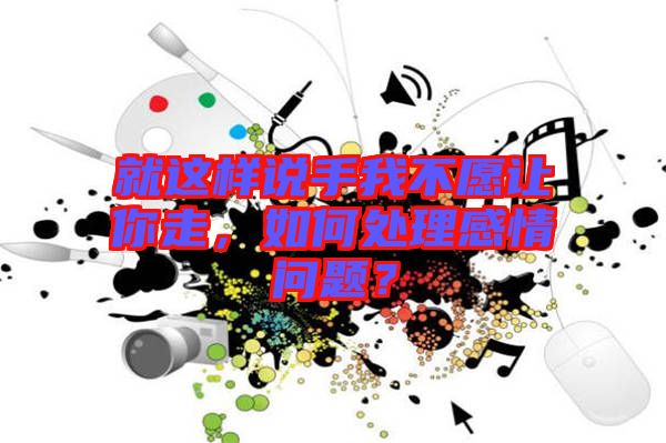 就這樣說手我不愿讓你走，如何處理感情問題？