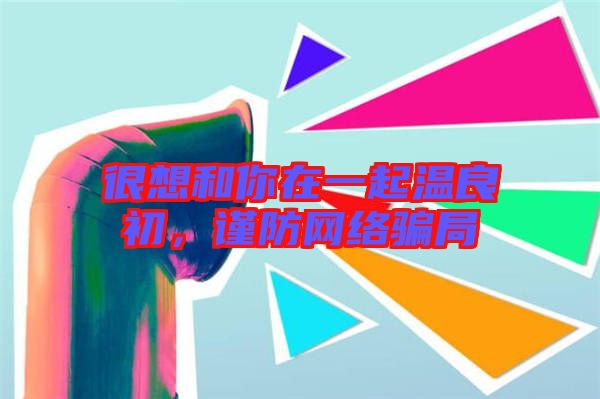 很想和你在一起溫良初，謹(jǐn)防網(wǎng)絡(luò)騙局