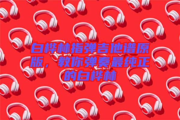 白樺林指彈吉他譜原版，教你彈奏最純正的白樺林