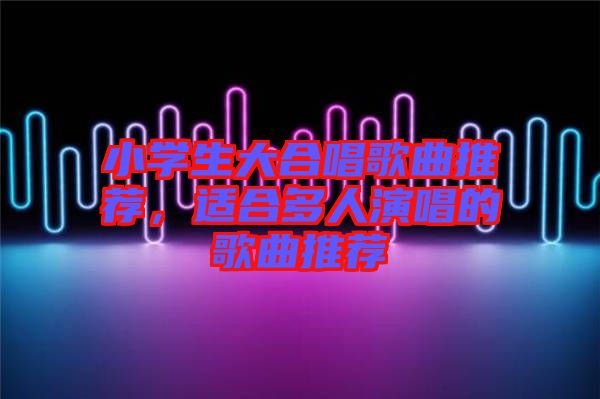 小學(xué)生大合唱歌曲推薦，適合多人演唱的歌曲推薦