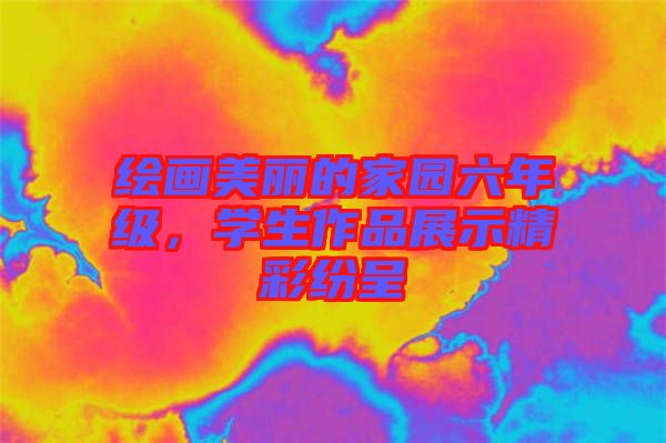 繪畫美麗的家園六年級，學生作品展示精彩紛呈