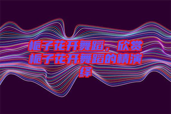 梔子花開舞蹈，欣賞梔子花開舞蹈的精演繹