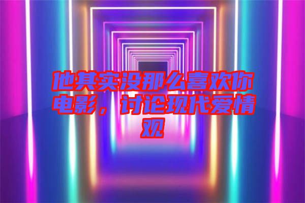 他其實(shí)沒那么喜歡你電影，討論現(xiàn)代愛情觀