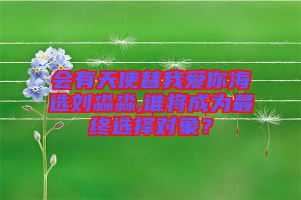 會有天使替我愛你海選劉淼淼,誰將成為最終選擇對象？