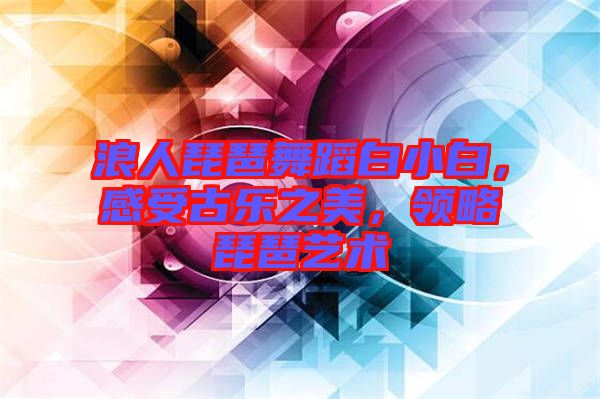 浪人琵琶舞蹈白小白，感受古樂之美，領(lǐng)略琵琶藝術(shù)