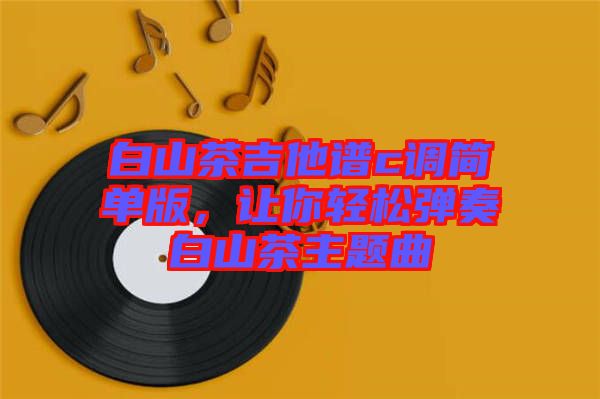 白山茶吉他譜c調(diào)簡單版，讓你輕松彈奏白山茶主題曲